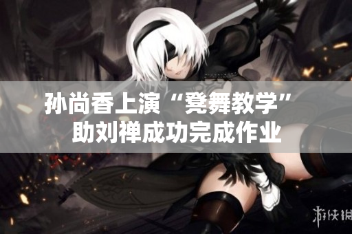 孙尚香上演“凳舞教学” 助刘禅成功完成作业