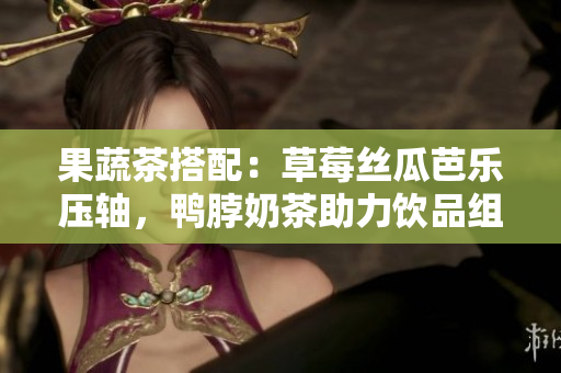 果蔬茶搭配：草莓丝瓜芭乐压轴，鸭脖奶茶助力饮品组合