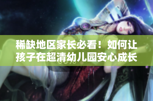 稀缺地区家长必看！如何让孩子在超清幼儿园安心成长？