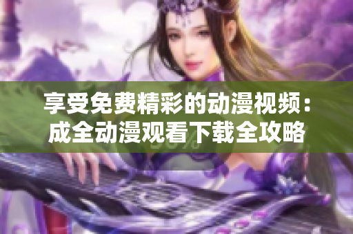 享受免费精彩的动漫视频：成全动漫观看下载全攻略