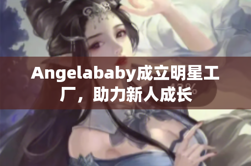 Angelababy成立明星工厂，助力新人成长