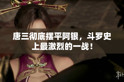 唐三彻底摆平阿银，斗罗史上最激烈的一战！