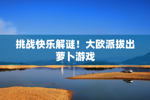 挑战快乐解谜！大欧派拔出萝卜游戏