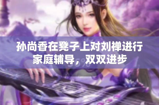 孙尚香在凳子上对刘禅进行家庭辅导，双双进步