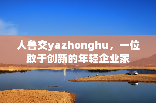 人鲁交yazhonghu，一位敢于创新的年轻企业家