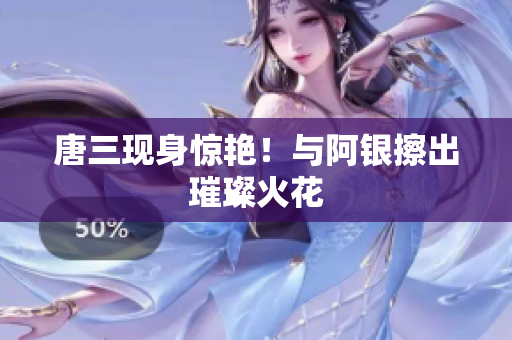 唐三现身惊艳！与阿银擦出璀璨火花