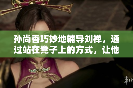 孙尚香巧妙地辅导刘禅，通过站在凳子上的方式，让他轻松搞定作业