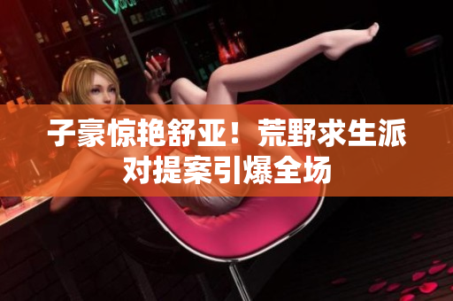 子豪惊艳舒亚！荒野求生派对提案引爆全场