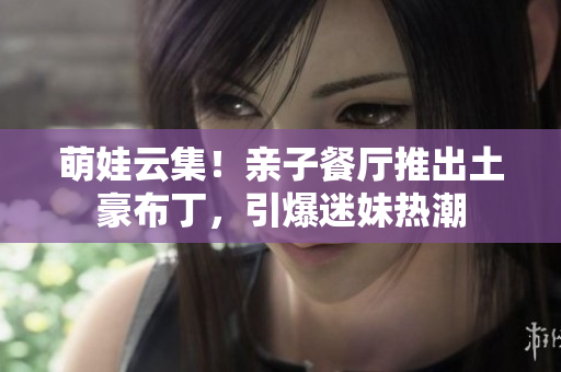 萌娃云集！亲子餐厅推出土豪布丁，引爆迷妹热潮