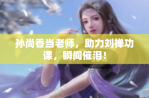孙尚香当老师，助力刘禅功课，瞬间催泪！