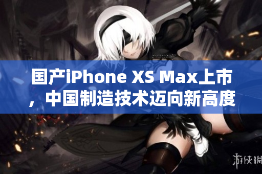 国产iPhone XS Max上市，中国制造技术迈向新高度