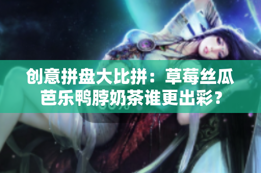 创意拼盘大比拼：草莓丝瓜芭乐鸭脖奶茶谁更出彩？