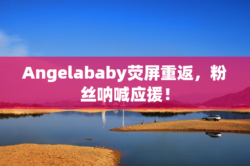Angelababy荧屏重返，粉丝呐喊应援！