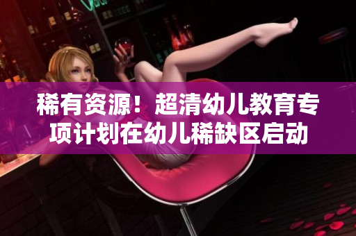 稀有资源！超清幼儿教育专项计划在幼儿稀缺区启动