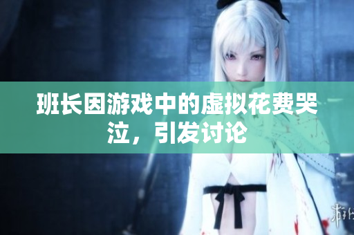 班长因游戏中的虚拟花费哭泣，引发讨论