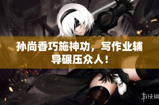孙尚香巧施神功，写作业辅导碾压众人！