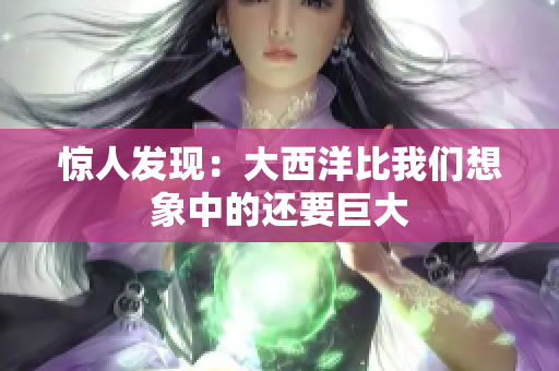 惊人发现：大西洋比我们想象中的还要巨大