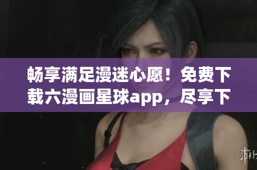 畅享满足漫迷心愿！免费下载六漫画星球app，尽享下拉式漫画