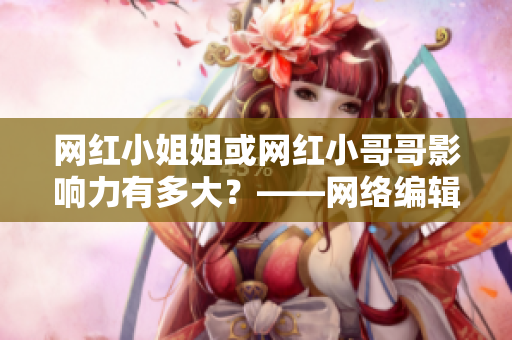 网红小姐姐或网红小哥哥影响力有多大？——网络编辑深度揭秘