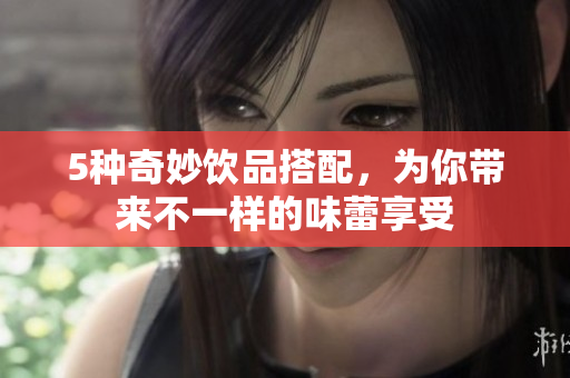5种奇妙饮品搭配，为你带来不一样的味蕾享受