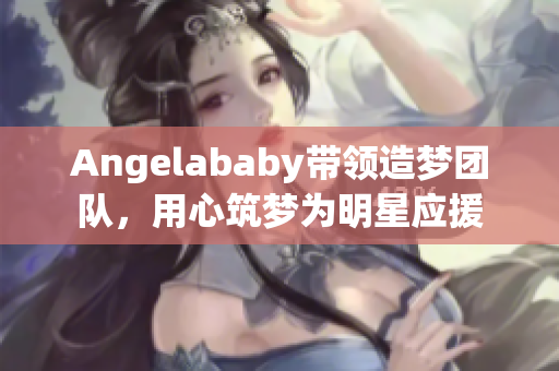 Angelababy带领造梦团队，用心筑梦为明星应援