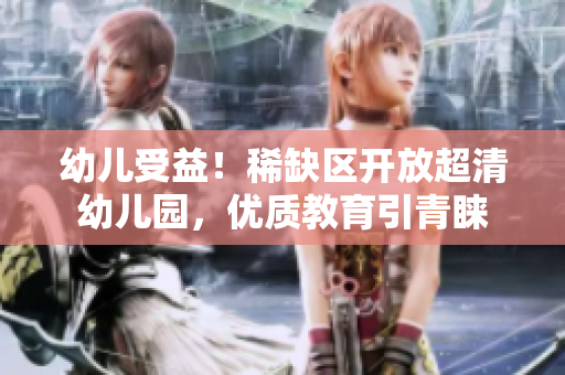 幼儿受益！稀缺区开放超清幼儿园，优质教育引青睐