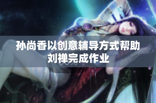 孙尚香以创意辅导方式帮助刘禅完成作业