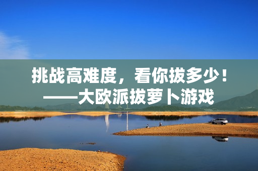 挑战高难度，看你拔多少！——大欧派拔萝卜游戏