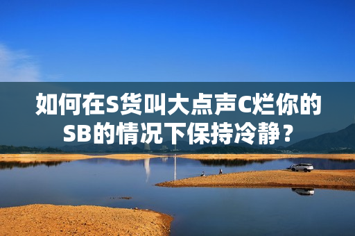 如何在S货叫大点声C烂你的SB的情况下保持冷静？