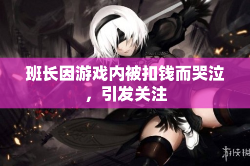 班长因游戏内被扣钱而哭泣，引发关注