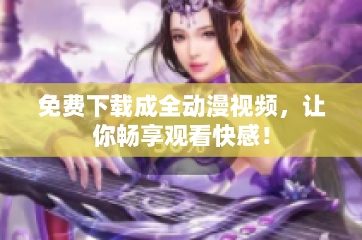 免费下载成全动漫视频，让你畅享观看快感！