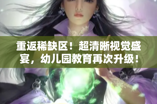 重返稀缺区！超清晰视觉盛宴，幼儿园教育再次升级！
