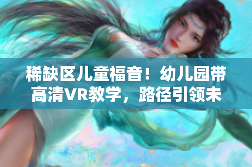 稀缺区儿童福音！幼儿园带高清VR教学，路径引领未来！