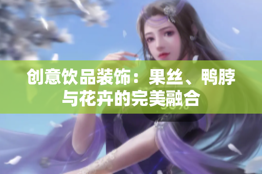 创意饮品装饰：果丝、鸭脖与花卉的完美融合
