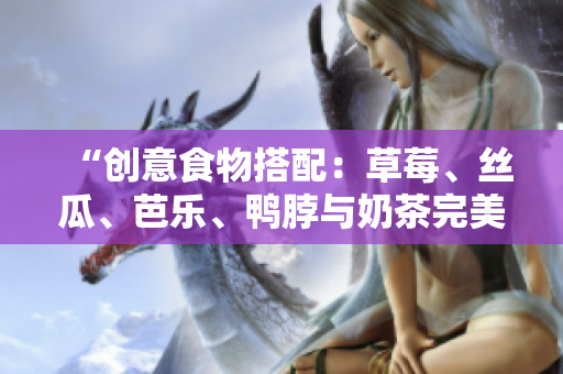 “创意食物搭配：草莓、丝瓜、芭乐、鸭脖与奶茶完美搭配”