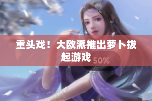 重头戏！大欧派推出萝卜拔起游戏