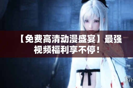 【免费高清动漫盛宴】最强视频福利享不停！