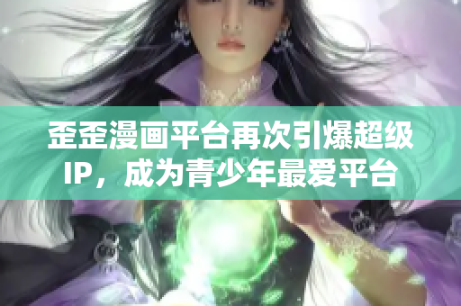 歪歪漫画平台再次引爆超级IP，成为青少年最爱平台