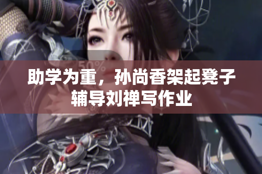助学为重，孙尚香架起凳子辅导刘禅写作业