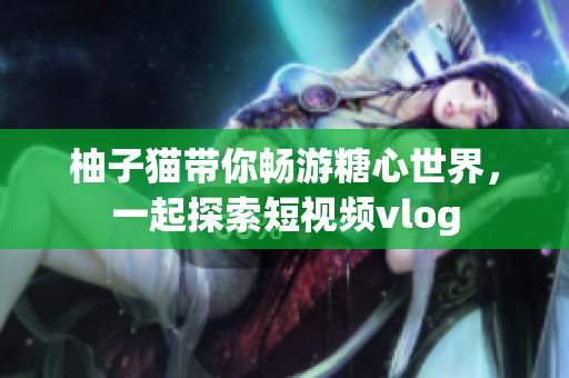 柚子猫带你畅游糖心世界，一起探索短视频vlog