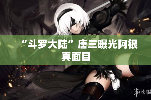 “斗罗大陆”唐三曝光阿银真面目