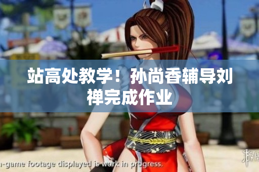 站高处教学！孙尚香辅导刘禅完成作业