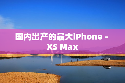 国内出产的最大iPhone - XS Max
