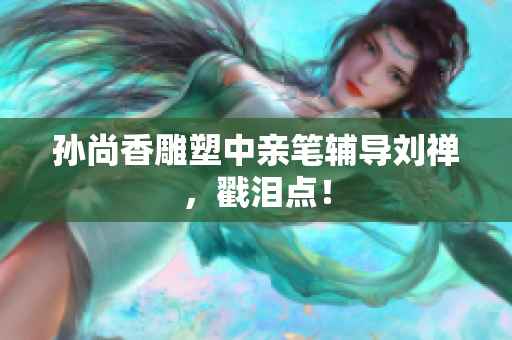 孙尚香雕塑中亲笔辅导刘禅，戳泪点！