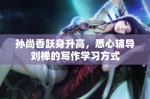孙尚香跃身升高，悉心辅导刘禅的写作学习方式