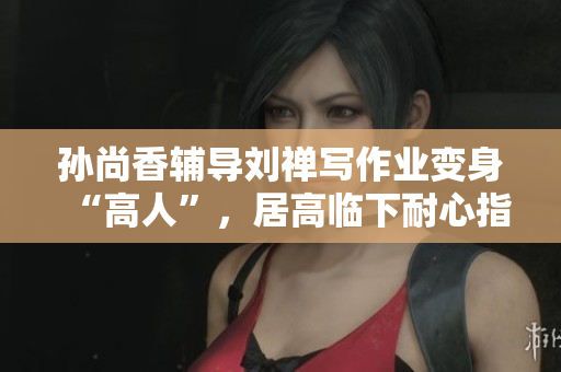 孙尚香辅导刘禅写作业变身“高人”，居高临下耐心指导