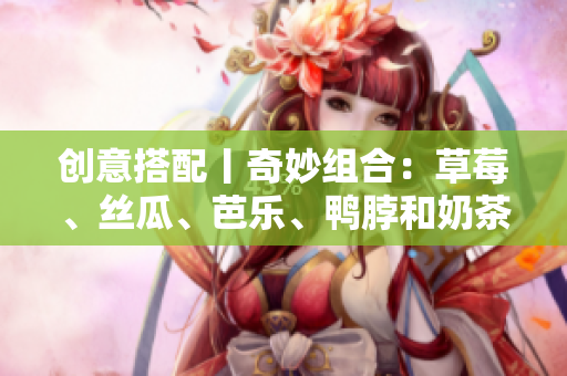 创意搭配丨奇妙组合：草莓、丝瓜、芭乐、鸭脖和奶茶