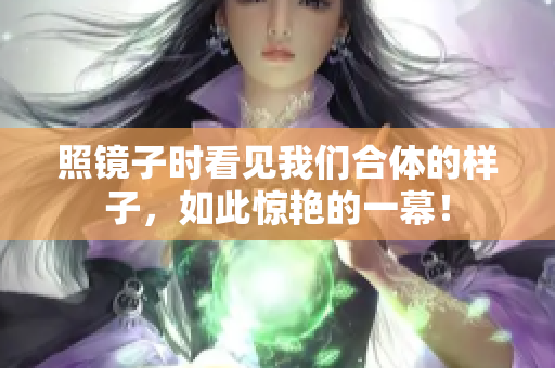 照镜子时看见我们合体的样子，如此惊艳的一幕！