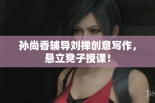 孙尚香辅导刘禅创意写作，悬立凳子授课！