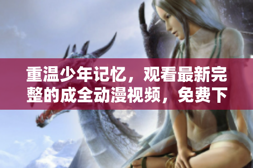 重温少年记忆，观看最新完整的成全动漫视频，免费下载到手